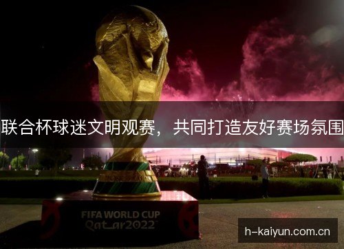 联合杯球迷文明观赛,共同打造友好赛场氛围 联合杯球迷文明观赛,共同打造友好赛场氛围
